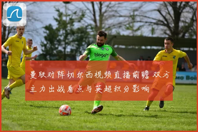 曼联对阵切尔西视频直播前瞻 双方主力出战看点与英超积分影响