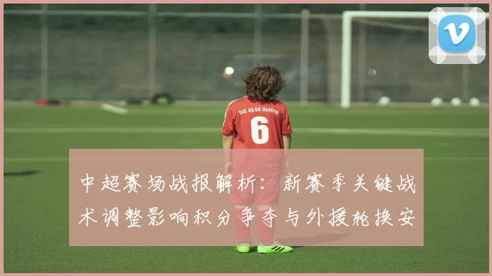 中超赛场战报解析:新赛季关键战术调整影响积分争夺与外援轮换安排