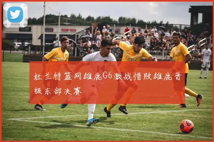 杜兰特篮网雄鹿G6激战惜败雄鹿晋级东部决赛