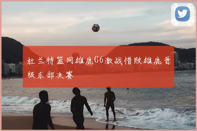 杜兰特篮网雄鹿G6激战惜败雄鹿晋级东部决赛