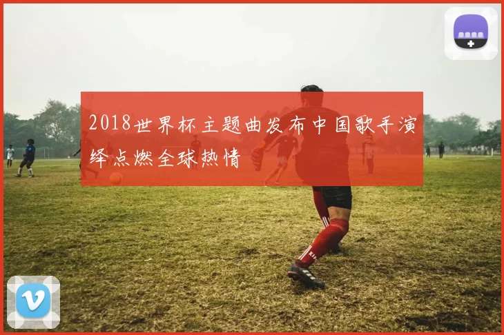 2018世界杯主题曲发布中国歌手演绎点燃全球热情