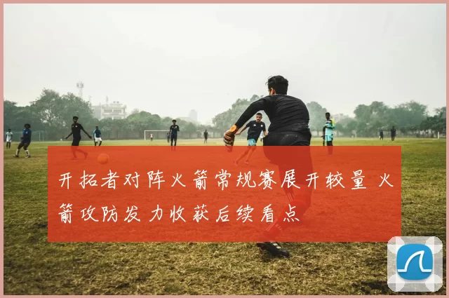 开拓者对阵火箭常规赛展开较量 火箭攻防发力收获后续看点