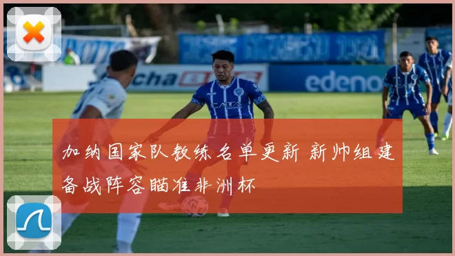 加纳国家队教练名单更新 新帅组建备战阵容瞄准非洲杯