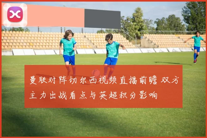 曼联对阵切尔西视频直播前瞻 双方主力出战看点与英超积分影响