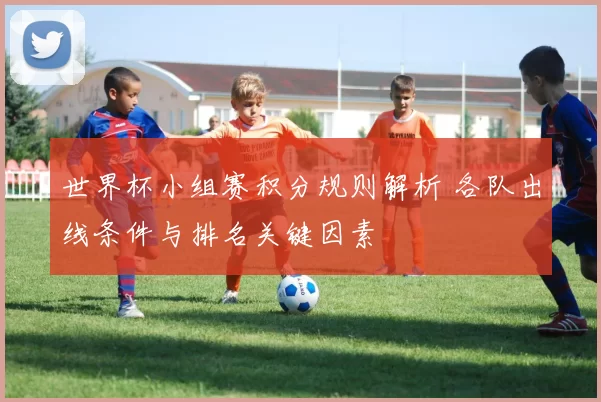 世界杯小组赛积分规则解析 各队出线条件与排名关键因素