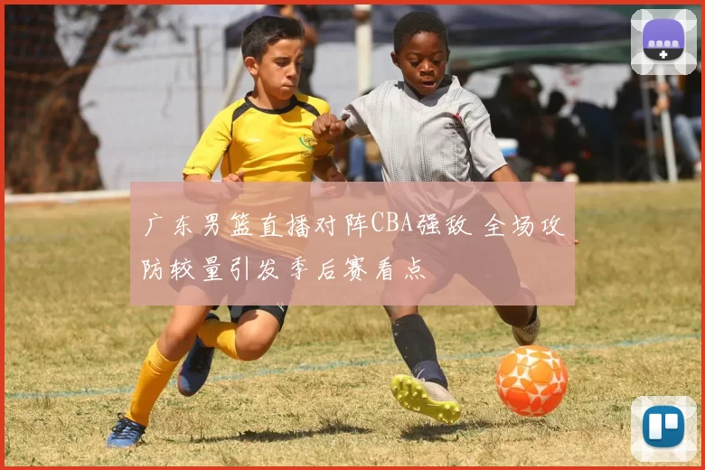 广东男篮直播对阵CBA强敌 全场攻防较量引发季后赛看点