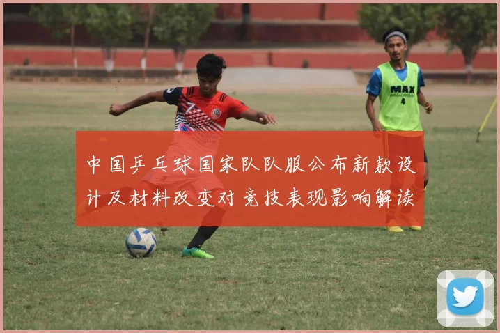 中国乒乓球国家队队服公布新款设计及材料改变对竞技表现影响解读