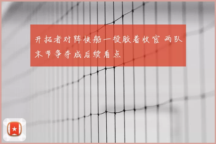 开拓者对阵快船一役胶着收官 两队末节争夺成后续看点