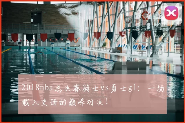 2018nba总决赛骑士vs勇士g1：一场载入史册的巅峰对决！