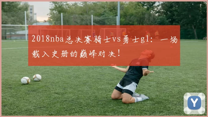 2018nba总决赛骑士vs勇士g1：一场载入史册的巅峰对决！