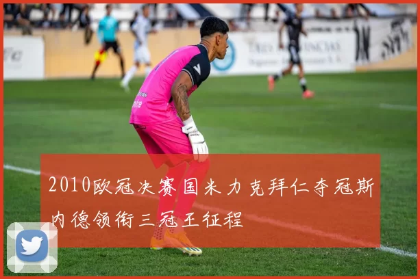 2010欧冠决赛国米力克拜仁夺冠斯内德领衔三冠王征程