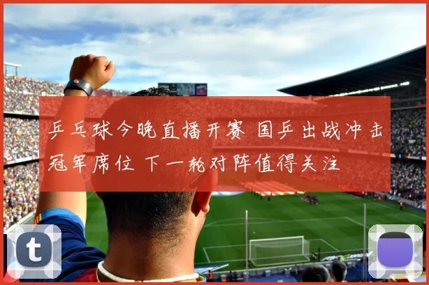 乒乓球今晚直播开赛 国乒出战冲击冠军席位 下一轮对阵值得关注