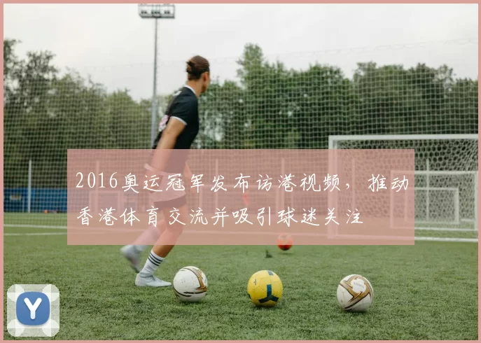 2016奥运冠军发布访港视频,推动香港体育交流并吸引球迷关注