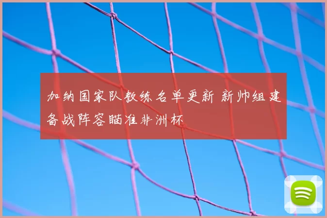加纳国家队教练名单更新 新帅组建备战阵容瞄准非洲杯