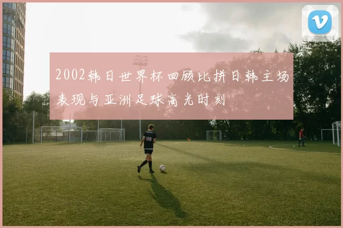 2002韩日世界杯回顾比拼日韩主场表现与亚洲足球高光时刻