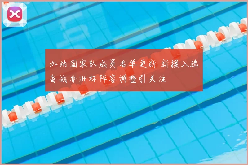 加纳国家队成员名单更新 新援入选备战非洲杯阵容调整引关注