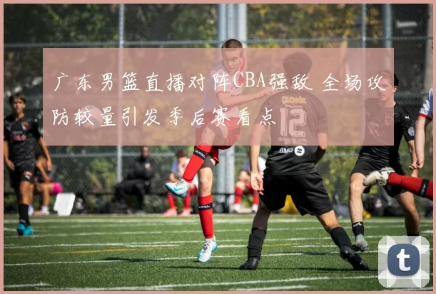 广东男篮直播对阵CBA强敌 全场攻防较量引发季后赛看点