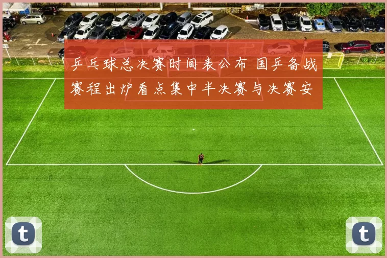 乒乓球总决赛时间表公布 国乒备战赛程出炉看点集中半决赛与决赛安排