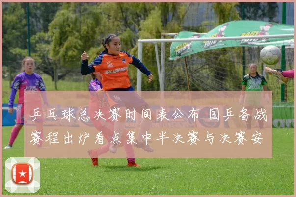 乒乓球总决赛时间表公布 国乒备战赛程出炉看点集中半决赛与决赛安排