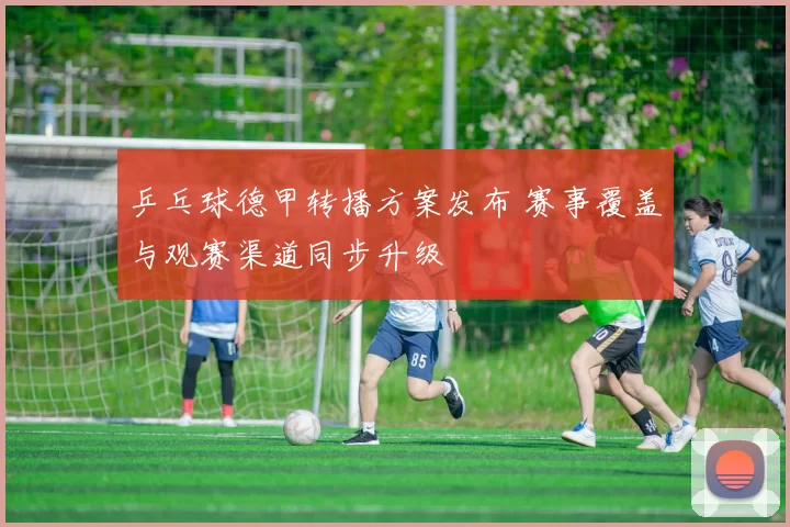 乒乓球德甲转播方案发布 赛事覆盖与观赛渠道同步升级