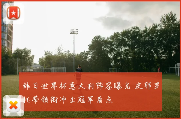 韩日世界杯意大利阵容曝光 皮耶罗托蒂领衔冲击冠军看点
