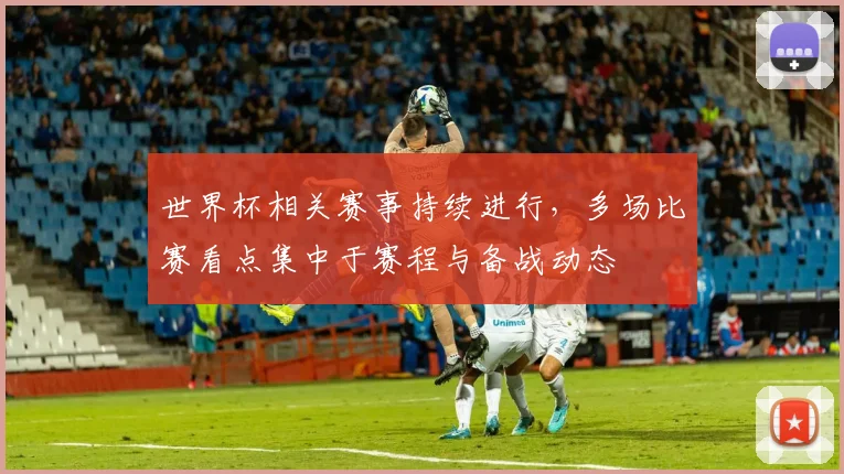 世界杯相关赛事持续进行,多场比赛看点集中于赛程与备战动态