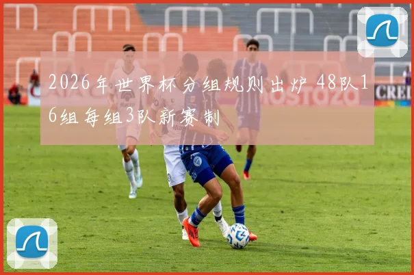 2026年世界杯分组规则出炉 48队16组每组3队新赛制