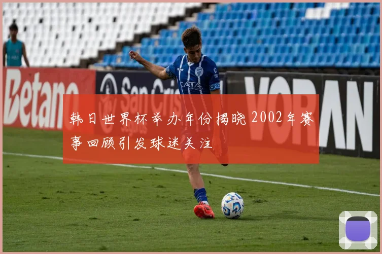 韩日世界杯举办年份揭晓 2002年赛事回顾引发球迷关注