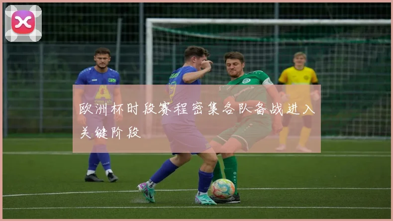 欧洲杯时段赛程密集各队备战进入关键阶段