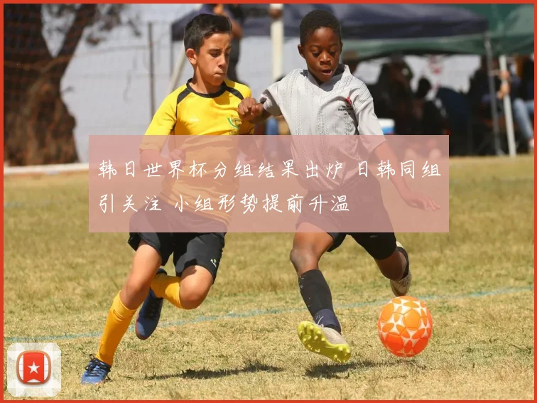 韩日世界杯分组结果出炉 日韩同组引关注 小组形势提前升温