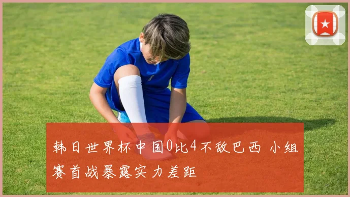 韩日世界杯中国0比4不敌巴西 小组赛首战暴露实力差距